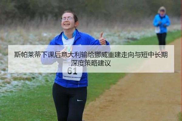 斯帕莱蒂下课后意大利输给挪威重建走向与短中长期深度策略建议
